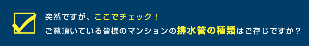 突然ですがここでチェック！ご覧いただいている皆様のマンションの排水管の種類はご存じですか？